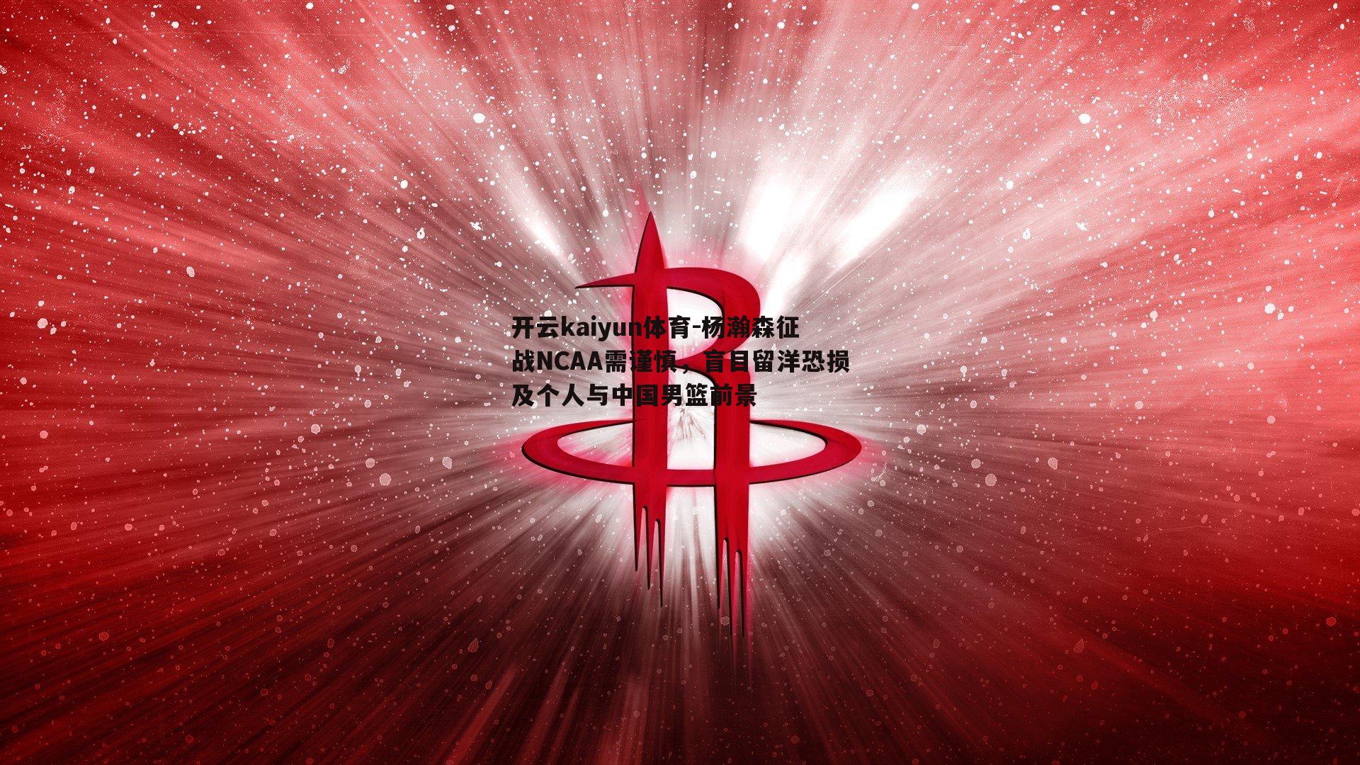 开云kaiyun体育-杨瀚森征战NCAA需谨慎，盲目留洋恐损及个人与中国男篮前景